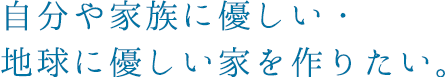 自分や家族に優しい・地球に優しい家を作りたい。